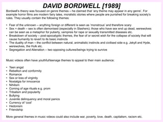 DAVID BORDWELL [1989] 
Bordwell’s theory was focused on genre themes – he claimed that ‘any theme may appear in any genre’. For 
example horror films are modern fairy tales, moralistic stories where people are punished for breaking society’s 
rules. They usually contain the following themes: 
• Fear of the unknown – anything foreign or different is seen as ‘monstrous’ and therefore scary 
• Sex = death – sex is often demonised (especially in Slashers); those who have sex end up dead, werewolves 
can be seen as a metaphor for puberty, vampires for rape or sexually transmitted diseases etc. 
• Breakdown of society – post-apocalyptic themes, the fear of or secret wish for the collapse of society that will 
cause humanity to revert to its basic instincts 
• The duality of man – the conflict between natural, animalistic instincts and civilised side e.g. Jekyll and Hyde, 
werewolves, the Hulk etc. 
• Segregation and Alienation – two opposing cultures/beings trying to survive 
Music videos often have youthful/teenage themes to appeal to their main audience: 
• Teen angst 
• Rebellion and conformity 
• Romance 
• Sex or loss of virginity 
• Nostalgia for innocence 
• Nihilism 
• Coming of age rituals e.g. prom 
• Tribalism and popularity 
• Bullying 
• Juvenile delinquency and moral panics 
• Currency of ‘cool’ 
• Hedonism 
• Friendship 
More general themes in music videos could also include war, poverty, love, death, capitalism, racism etc. 
 