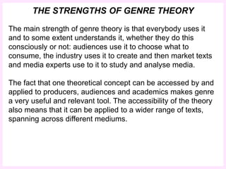 THE STRENGTHS OF GENRE THEORY 
The main strength of genre theory is that everybody uses it 
and to some extent understands it, whether they do this 
consciously or not: audiences use it to choose what to 
consume, the industry uses it to create and then market texts 
and media experts use to it to study and analyse media. 
The fact that one theoretical concept can be accessed by and 
applied to producers, audiences and academics makes genre 
a very useful and relevant tool. The accessibility of the theory 
also means that it can be applied to a wider range of texts, 
spanning across different mediums. 
