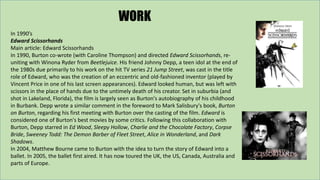 WORK 
In 1990’s 
Edward Scissorhands 
Main article: Edward Scissorhands 
In 1990, Burton co-wrote (with Caroline Thompson)...