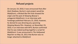 Refused projects 
On January 19, 2010, it was announced that after 
Dark Shadows, Burton's next project would be 
Malefice...
