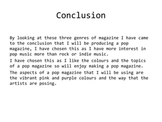 Conclusion
By looking at these three genres of magazine I have came
to the conclusion that I will be producing a pop
magazine, I have chosen this as I have more interest in
pop music more than rock or indie music.
I have chosen this as I like the colours and the topics
of a pop magazine so will enjoy making a pop magazine.
The aspects of a pop magazine that I will be using are
the vibrant pink and purple colours and the way that the
artists are posing.
 