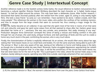 Another reference made is to the Swedish actress Greta Garbo, the visual reference to Garbo's reclusiveness thus
becoming a cultural signifier. Director Daniel Wirtberg described the lead character as “a faded, Garbo-esque
beauty”, so had her styled around the actress. This may have been a deliberate choice. After further research, I
discovered that Garbo shunned publicity after she retired from the screen, aged 35, acting in only twenty-eight
films. She told a close friend: “as early as I can remember, I have wanted to be alone. I detest crowds, don't like
many people.” This references the woman in the music video, who prefers the confines of her rambling mansion,
and tries to escape from the large crowds that seem to surround her, thus creating a tragic image for the
audience.
In later life, Garbo became an art collector. It was said that she spent most of her time in rooms of art that were
rich and colourful, and gave her spirit some solace from all that seemed to chase after her. Garbo’s great niece
described her home as a “…sanctuary. She was very private, very protective. Not really showing in any way.”
Production designer Anna Siemonsen conveyed this sense of being a recluse and finding comfort in the past
through her use of props; she used dusty, antique furniture, and dark paintings of birds and the such to create a
home very much stuck in the past, comforting the woman, who is very much alone.
Finally, the characterisation of Garbo is explicitly referenced. As an actress, she would often worry about her age,
stating that “time leaves traces on our small faces and bodies. It's not the same anymore, being able to pull it off.”
The woman in ‘Blue’ is also very aware of her age, staring at her reflection in horror and hiding away in the dark,
as though she is shocked at what she sees there. Moreover, Garbo struggled depression; approaching her sixtieth
birthday, she told a companion that “in a few days, it will be the anniversary of the sorrow that never leaves me,
that will never leave me for the rest of my life.” This is portrayed in the video, where the woman hides away in the
shadows, barely talking to anyone, spending very little time outside, seemingly ashamed of her own existence.
(L-R) the isolated mansion in ‘Blue’; the woman’s collected items from over the years; Greta Garbo’s final home
 