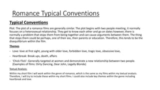 Romance Typical Conventions
Typical Conventions
Plot: The plot of a romance films are generally similar. The plot begins with two people meeting, it normally
focuses on a heterosexual relationship. They get to know each other and go on dates however, there is
normally a problem that stops them from being together and can cause arguments between them. The thing
that stops them could be perhaps, one of their exs, their parents or education. Therefore, this tends to be the
disequilibrium within the film.
Themes
- Love: love at first sight, young with older love, forbidden love, tragic love, obsessive love,
- Heartbreak: Break ups, death, affairs
- ‘Chick Flick’: Generally targeted at women and demonstrate a new relationship between two people.
(Examples of films: Dirty Dancing, Dear John, Legally Blonde)
Textual Analysis:
Within my short film I will work within the genre of romance, which is the same as my films within my textual analysis.
Therefore, I will try to include these within my short films. I could also include key themes within the genre including
heartbreak and love.
 