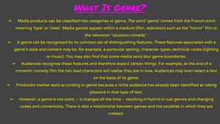 What Is Genre?
➢ Media products can be classified into categories or genre. The word 'genre' comes from the French word
meaning 'type' or 'class'. Media genres appear within a medium (film, television) such as the "horror" film or
the television "situation comedy".
➢ A genre can be recognised by its common set of distinguishing features. These features associated with a
genre's style and content may be, for example, a particular setting, character types, technical codes (lighting
or music). You may also find that some media texts blur genre boundaries.
➢ Audiences recognise these features and therefore expect certain things. For example, at the end of a
romantic comedy film the two lead characters will realise they are in love. Audiences may even select a text
on the basis of its genre.
➢ Producers market texts according to genre because a niche audience has already been identified as taking
pleasure in that type of text.
➢ However, a genre is not static – it changes all the time – resulting in hybrid or sub genres and changing
codes and conventions. There is also a relationship between genres and the societies in which they are
created.
 