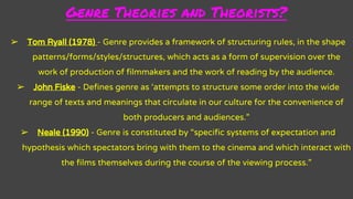 Genre Theories and Theorists?
➢ Tom Ryall (1978) - Genre provides a framework of structuring rules, in the shape
patterns/forms/styles/structures, which acts as a form of supervision over the
work of production of filmmakers and the work of reading by the audience.
➢ John Fiske - Defines genre as ‘attempts to structure some order into the wide
range of texts and meanings that circulate in our culture for the convenience of
both producers and audiences.”
➢ Neale (1990) - Genre is constituted by “specific systems of expectation and
hypothesis which spectators bring with them to the cinema and which interact with
the films themselves during the course of the viewing process.”
 