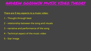 ANDREW GOODWIN MUSIC VIDEO THEORY
There are 5 key aspects to a music video:
1 - Thought through beat
2 - relationship between the song and visuals
3 - narrative and performance of the song
4 - Technical aspect of the music video
5 - Star image
 