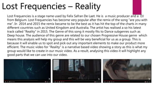 Lost Frequencies – Reality
Lost Frequencies is a stage name used by Felix Safran De Laet. He is a music producer and a DJ
from Belgium. Lost Frequencies has become very popular after the remix of the song “are you with
me”. In 2014 and 2015 the remix became to be the best as it has hit the top of the charts in many
different countries such as United Kingdom and Australia. The artist has realised a so his latest
track called “Reality” in 2015. The Genre of this song it mostly fits to Dance subgenres such as
Deep house. The audience of this genre are related to our chosen Progressive House genre which
means this analysis will help my group and this will be very beneficial for us as a group. This is
because it will enable us to spot and pick out any important elements to make our product more
efficient. The music video for “Reality” is a narrative based video showing a story as this is what my
group would like to create in our music video. As a result, analysing this video it will highlight any
good parts that we can use into our video.
 