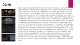 Styles
Lost Frequencies' song “Reality” falls into the electronic dance genre which
predominantly is a narrative/ concept based music video. The story for the music
video “Reality” countertype this conventional picture through having a storyline
style all through the music video. A clear story is creating by the main character
looking and searching for a mysterious map and going for a chase which ends in
what seems his death. The music video is relaxing in terms of the shot speeds and
most of the scenes are captured in slow motion. Therefore, this made the visuals
to replicate the music rhythm making an amusing ,tremendous video. This links to
theory of Andrew Goodwin’s which is having “a relationship between the visuals
and music”. Furthermore, the music video focuses on the character and capturing
the surrounding at the same time. This makes the action that happen in the video
to be slow and making the audience be interested by the large amount of several
shots enabling them to understand the surrounding that the individual is in. when
the video is on slow paced it enables us as viewers to be more engaged and
experience the journey that the character is going through therefore this is a
positive feature of the video from my perspective. Overall, compare to other
electronic dance music videos their story is based on showing a hidden message
but this music video is clear and well laid out because of the narrative style that is
used.
 