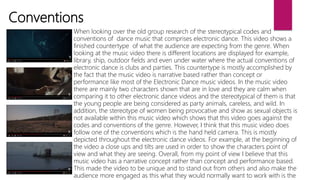 Conventions
When looking over the old group research of the stereotypical codes and
conventions of dance music that comprises electronic dance. This video shows a
finished countertype of what the audience are expecting from the genre. When
looking at the music video there is different locations are displayed for example,
library, ship, outdoor fields and even under water where the actual conventions of
electronic dance is clubs and parties. This countertype is mostly accomplished by
the fact that the music video is narrative based rather than concept or
performance like most of the Electronic Dance music videos. In the music video
there are mainly two characters shown that are in love and they are calm when
comparing it to other electronic dance videos and the stereotypical of them is that
the young people are being considered as party animals, careless, and wild. In
addition, the stereotype of women being provocative and show as sexual objects is
not available within this music video which shows that this video goes against the
codes and conventions of the genre. However, I think that this music video does
follow one of the conventions which is the hand held camera. This is mostly
depicted throughout the electronic dance videos. For example, at the beginning of
the video a close ups and tilts are used in order to show the characters point of
view and what they are seeing. Overall, from my point of view I believe that this
music video has a narrative concept rather than concept and performance based.
This made the video to be unique and to stand out from others and also make the
audience more engaged as this what they would normally want to work with is the
 