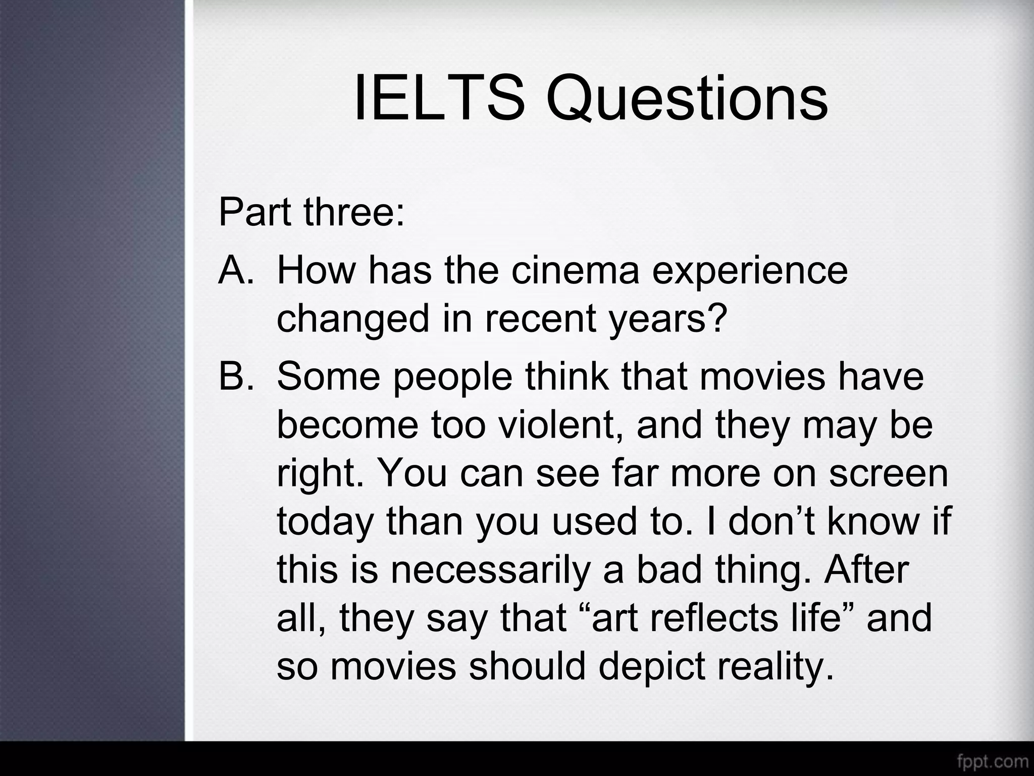 IELTS Questions
Part three:
A. How has the cinema experience
changed in recent years?
B. Some people think that movies have
become too violent, and they may be
right. You can see far more on screen
today than you used to. I don’t know if
this is necessarily a bad thing. After
all, they say that “art reflects life” and
so movies should depict reality.
 
