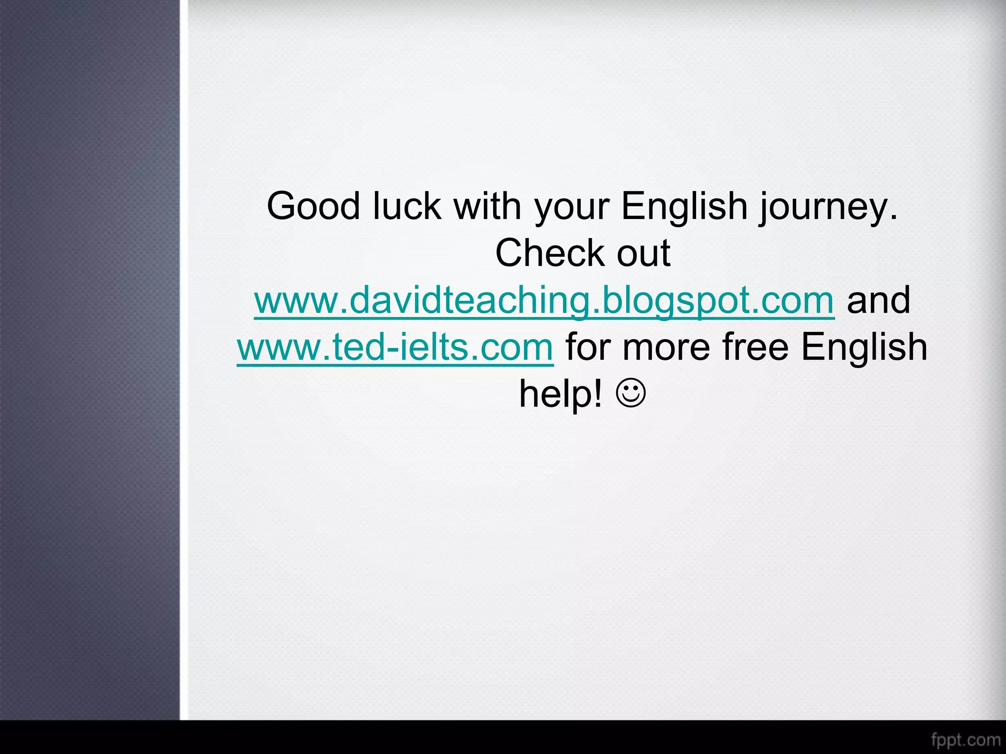 Good luck with your English journey.
Check out
www.davidteaching.blogspot.com and
www.ted-ielts.com for more free English
help! 
 
