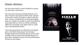 Genre choices:
For our teaser trailer, we have decided as a group
we will create a teen horror.
The reason for choosing a hybrid? Because we're
able to market and promote off till wider audience
and massive variety of people in order to gain the
most revenue. Furthermore, by choosing a higher
print your mother, be unable to create an individual
and unique film as well as we will be combining
different conventions each online order to create
more contrasting film trailer.
I have been inspired by two films from the hybrid
genre, ‘the Blair witch project’ and ‘scream’. I
thought inspiration from both aspects of this order
to balance those aspects from the hybrid genre so
that when creating our teaser it isn’t predominantly
focused on one jumper.
 