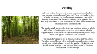 Setting:
A typical setting that are used in teen horrors are usually places
that teenagers typically would hang out. These can be places like
schools, the woods, parks, abandoned places and even their
houses. These would be them more stereotypical types of places
that they would find in teen horror films as these places have room
for suspense and tense moments.
The way in which we are going to create a suitable setting in which
will reflect both of the genres the best narrative and what is
happening in a particular scene by combining both typical settings
from both typical horror and teen locations.
Four example ‘scream’ is set in both the college and the school.
Therefore in our film we will probably also use at least two setting
which may include a bedroom and the woods. I think that these
would be good settings to use because they are two of the more
scary typical horror settings.
 