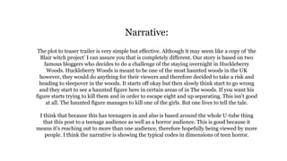 Narrative:
The plot to teaser trailer is very simple but effective. Although it may seem like a copy of ‘the
Blair witch project’ I can assure you that is completely different. Our story is based on two
famous bloggers who decides to do a challenge of the staying overnight in Huckleberry
Woods. Huckleberry Woods is meant to be one of the most haunted woods in the UK
however, they would do anything for their viewers and therefore decided to take a risk and
heading to sleepover in the woods. It starts off okay but then slowly think start to go wrong
and they start to see a haunted figure here in certain areas of in The woods. If you want his
figure starts trying to kill them and in order to escape eight and up separating. This isn't good
at all. The haunted figure manages to kill one of the girls. But one lives to tell the tale.
I think that because this has teenagers in and also is based around the whole U-tube thing
that this post to a teenage audience as well as a horror audience. This is good because it
means it's reaching out to more than one audience, therefore hopefully being viewed by more
people. I think the narrative is showing the typical codes in dimensions of teen horror.
 