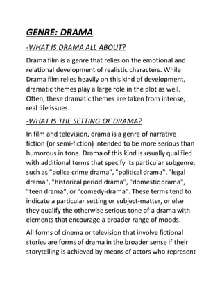GENRE: DRAMA
-WHAT IS DRAMA ALL ABOUT?
Drama film is a genre that relies on the emotional and
relational development of realistic characters. While
Drama film relies heavily on this kind of development,
dramatic themes play a large role in the plot as well.
Often, these dramatic themes are taken from intense,
real life issues.
-WHAT IS THE SETTING OF DRAMA?
In film and television, drama is a genre of narrative
fiction (or semi-fiction) intended to be more serious than
humorous in tone. Dramaof this kind is usually qualified
with additional terms that specify its particular subgenre,
such as "police crime drama", "political drama", "legal
drama", "historical period drama", "domestic drama",
"teen drama", or "comedy-drama". These terms tend to
indicate a particular setting or subject-matter, or else
they qualify the otherwise serious tone of a drama with
elements that encourage a broader range of moods.
All forms of cinema or television that involve fictional
stories are forms of drama in the broader sense if their
storytelling is achieved by means of actors who represent
 