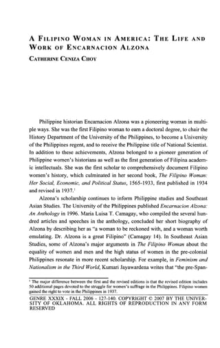 A F I L I P I N O W O M A N IN A M E R I C A : T H E L I F E AND
W O R K OF E N C A R N A C I O N A L Z O N A
CATHERINE CENIZA CHOY
Philippine historian Encarnacion Alzona was a pioneering woman in multi-
ple ways. She was the first Filipino woman to earn a doctoral degree, to chair the
History Department of the University of the Philippines, to become a University
of the Philippines regent, and to receive the Philippine title of National Scientist.
In addition to these achievements, Alzona belonged to a pioneer generation of
Philippine women's historians as well as the first generation of Filipina academ-
ic intellectuals. She was the first scholar to comprehensively document Filipino
women's history, which culminated in her second book, The Filipino Woman:
Her Social, Economic, and Political Status, 1565-1933, first published in 1934
and revised in 1937.1
Alzona's scholarship continues to inform Philippine studies and Southeast
Asian Studies. The University of the Philippines published Encarnacion Alzona:
An Anthology in 1996. Maria Luisa T. Camagay, who compiled the several hun-
dred articles and speeches in the anthology, concluded her short biography of
Alzona by describing her as "a woman to be reckoned with, and a woman worth
emulating. Dr. Alzona is a great Filipino" (Camagay 14). In Southeast Asian
Studies, some of Alzona's major arguments in The Filipino Woman about the
equality of women and men and the high status of women in the pre-colonial
Philippines resonate in more recent scholarship. For example, in Feminism and
Nationalism in the Third World, Kumari Jayawardena writes that "the pre-Span-
1
The major difference between the first and the revised editions is that the revised edition includes
50 additional pages devoted to the struggle for women's suffrage in the Philippines. Filipino women
gained the right to vote in the Philippines in 1937.
GENRE XXXIX - FALL 2006 - 127-140. COPYRIGHT © 2007 BY THE UNIVER-
SITY OF OKLAHOMA. ALL RIGHTS OF REPRODUCTION IN ANY FORM
RESERVED
 