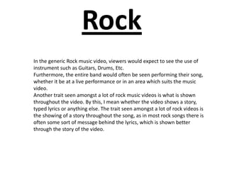 Rock
In the generic Rock music video, viewers would expect to see the use of
instrument such as Guitars, Drums, Etc.
Furthermore, the entire band would often be seen performing their song,
whether it be at a live performance or in an area which suits the music
video.
Another trait seen amongst a lot of rock music videos is what is shown
throughout the video. By this, I mean whether the video shows a story,
typed lyrics or anything else. The trait seen amongst a lot of rock videos is
the showing of a story throughout the song, as in most rock songs there is
often some sort of message behind the lyrics, which is shown better
through the story of the video.
 