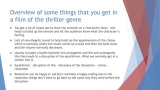 Overview of some things that you get in
a film of the thriller genre
 You get a lot of closes ups to show the emotion on a characters faces – this
helps to build up the tension and let the audience know what the character is
feeling.
 Lots of non-diegetic sound to help build up the apprehension of the climax
which is normally where the music comes to a head and then the beat slows
and the volume normally decreases.
 Usually includes a battle between the protagonist and the anti-protagonist
this then leads to a disruption of the equilibrium. What we normally get in a
thriller film is.
 Equilibrium – disruption of this – discovery of the disruption – climax –
resolution
 Resolution can be happy or sad but I normally a happy ending also in the
resolution things don’t have to go back to the same way they were before the
disruption
 