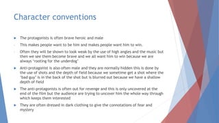 Character conventions
 The protagonists is often brave heroic and male
- This makes people want to be him and makes people want him to win.
- Often they will be shown to look weak by the use of high angles and the music but
then we see them become brave and we all want him to win because we are
always ‘rooting for the underdog’
 Anti-protagonist is also often male and they are normally hidden this is done by
the use of shots and the depth of field because we sometime get a shot where the
‘bad guy’ is in the back of the shot but is blurred out because we have a shallow
depth of field
 The anti-protagonists is often out for revenge and this is only uncovered at the
end of the film but the audience are trying to uncover him the whole way through
which keeps them interested
 They are often dressed in dark clothing to give the connotations of fear and
mystery
 
