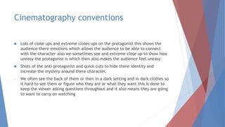 Cinematography conventions
 Lots of close ups and extreme closes ups on the protagonist this shows the
audience there emotions which allows the audience to be able to connect
with the character also we sometimes see and extreme close up to show how
uneasy the protagonist is which then also makes the audience feel uneasy
 Shots of the anti-protagonist and quick cuts to hide there identity and
increase the mystery around there character.
- We often see the back of them or then in a dark setting and in dark clothes so
it hard to see them or figure who they are or what they want this is done to
keep the viewer asking questions throughout and it also means they are going
to want to carry on watching
 