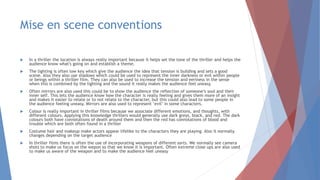 Mise en scene conventions
 In a thriller the location is always really important because it helps set the tone of the thriller and helps the
audience know what's going on and establish a theme.
 The lighting is often low key which give the audience the idea that tension is building and sets a good
scene. Also they also use shadows which could be used to represent the inner darkness or evil within people
or beings within a thriller film. They can also be used to increase the tension and eeriness in the sense
when this is combined by the lighting and the sound it really makes the audience feel uneasy.
 Often mirrors are also used this could be to show the audience the reflection of someone’s soul and their
inner self. This lets the audience know how the character is really feeling and gives them more of an insight
and makes it easier to relate or to not relate to the character, but this could also lead to some people in
the audience feeling uneasy. Mirrors are also used to represent ‘evil’ in some characters.
 Colour is really important in thriller films because we associate different emotions, and thoughts, with
different colours. Applying this knowledge thrillers would generally use dark greys, black, and red. The dark
colours both have connotations of death around them and then the red has connotations of blood and
trouble which are both often found in a thriller
 Costume hair and makeup make actors appear lifelike to the characters they are playing. Also it normally
changes depending on the target audience
 In thriller films there is often the use of incorporating weapons of different sorts. We normally see camera
shots to make us focus on the wepon so that we know it is important. Often extreme close ups are also used
to make us aware of the weapon and to make the audience feel uneasy
 