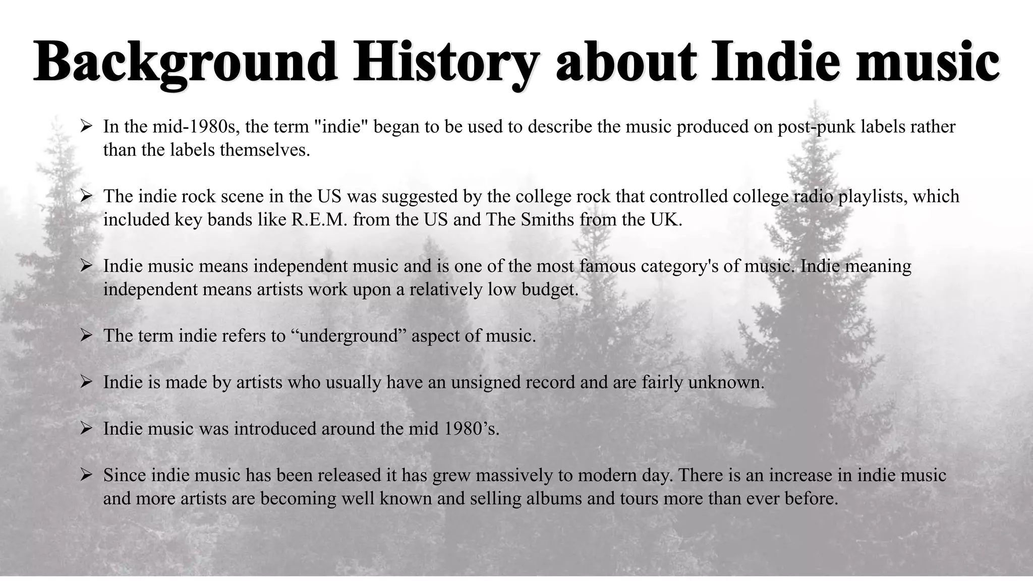  In the mid-1980s, the term "indie" began to be used to describe the music produced on post-punk labels rather
than the labels themselves.
The indie rock scene in the US was suggested by the college rock that controlled college radio playlists, which
included key bands like R.E.M. from the US and The Smiths from the UK.
Indie music means independent music and is one of the most famous category's of music. Indie meaning
independent means artists work upon a relatively low budget.
The term indie refers to “underground” aspect of music.
Indie is made by artists who usually have an unsigned record and are fairly unknown.
Indie music was introduced around the mid 1980’s.
Since indie music has been released it has grew massively to modern day. There is an increase in indie music
and more artists are becoming well known and selling albums and tours more than ever before.