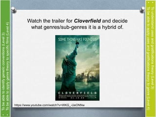 • To be able to identify generic conventions (Level 3) 
• To be able to apply genre theory to specific films (Level 4) 
Watch the trailer for Cloverfield and decide 
what genres/sub-genres it is a hybrid of. 
https://www.youtube.com/watch?v=WKG_-UeONNw 
• To understand uses and gratifications theory (Level 3) 
• To be able to apply uses and gratifications theory to genre (Level 4) 
 