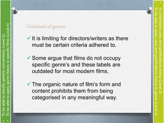  It is limiting for directors/writers as there 
must be certain criteria adhered to. 
 Some argue that films do not occupy 
specific genre’s and these labels are 
outdated for most modern films. 
 The organic nature of film’s form and 
content prohibits them from being 
categorised in any meaningful way. 
• To understand uses and gratifications theory (Level 3) 
• To be able to apply uses and gratifications theory to genre (Level 4) 
• To be able to identify generic conventions (Level 3) 
• To be able to apply genre theory to specific films (Level 4) 
 