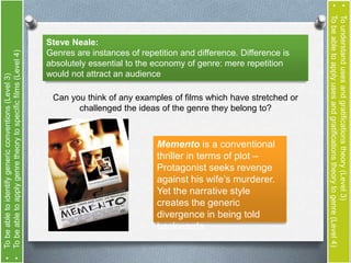 Steve Neale: 
Genres are instances of repetition and difference. Difference is 
absolutely essential to the economy of genre: mere repetition 
would not attract an audience 
Can you think of any examples of films which have stretched or 
challenged the ideas of the genre they belong to? 
Memento is a conventional 
thriller in terms of plot – 
Protagonist seeks revenge 
against his wife’s murderer. 
Yet the narrative style 
creates the generic 
divergence in being told 
backwards. 
• To understand uses and gratifications theory (Level 3) 
• To be able to apply uses and gratifications theory to genre (Level 4) 
• To be able to identify generic conventions (Level 3) 
• To be able to apply genre theory to specific films (Level 4) 
 