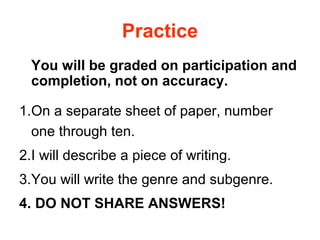 Practice
You will be graded on participation and
completion, not on accuracy.
1.On a separate sheet of paper, number
one through ten.
2.I will describe a piece of writing.
3.You will write the genre and subgenre.
4. DO NOT SHARE ANSWERS!
 