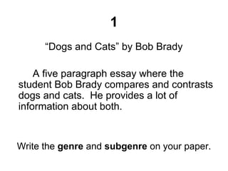 1
“Dogs and Cats” by Bob Brady
A five paragraph essay where the
student Bob Brady compares and contrasts
dogs and cats. He provides a lot of
information about both.
Write the genre and subgenre on your paper.
 