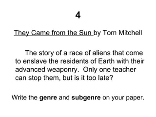 4
They Came from the Sun by Tom Mitchell
The story of a race of aliens that come
to enslave the residents of Earth with their
advanced weaponry. Only one teacher
can stop them, but is it too late?
Write the genre and subgenre on your paper.
 
