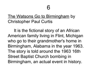 6
The Watsons Go to Birmingham by
Christopher Paul Curtis
It is the fictional story of an African
American family living in Flint, Michigan
who go to their grandmother's home in
Birmingham, Alabama in the year 1963.
The story is told around the 1963 16th
Street Baptist Church bombing in
Birmingham, an actual event in history.
 