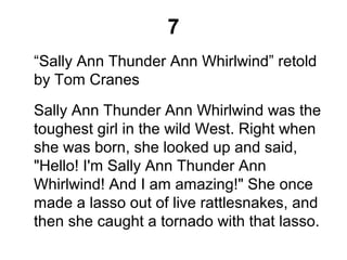7
“Sally Ann Thunder Ann Whirlwind” retold
by Tom Cranes
Sally Ann Thunder Ann Whirlwind was the
toughest girl in the wild West. Right when
she was born, she looked up and said,
"Hello! I'm Sally Ann Thunder Ann
Whirlwind! And I am amazing!" She once
made a lasso out of live rattlesnakes, and
then she caught a tornado with that lasso.
 