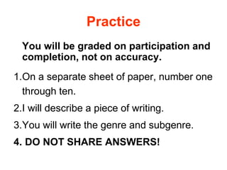 Practice
You will be graded on participation and
completion, not on accuracy.
1.On a separate sheet of paper, number one
through ten.
2.I will describe a piece of writing.
3.You will write the genre and subgenre.
4. DO NOT SHARE ANSWERS!
 