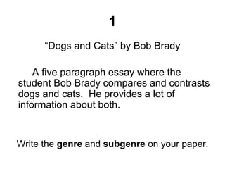 1
“Dogs and Cats” by Bob Brady
A five paragraph essay where the
student Bob Brady compares and contrasts
dogs and cats. He provides a lot of
information about both.
Write the genre and subgenre on your paper.
 