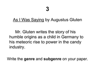 3
As I Was Saying by Augustus Gluten
Mr. Gluten writes the story of his
humble origins as a child in Germany to
his meteoric rise to power in the candy
industry.
Write the genre and subgenre on your paper.
 