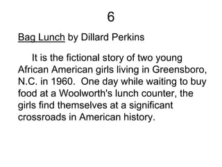 6
Bag Lunch by Dillard Perkins
It is the fictional story of two young
African American girls living in Greensboro,
N.C. in 1960. One day while waiting to buy
food at a Woolworth's lunch counter, the
girls find themselves at a significant
crossroads in American history.
 