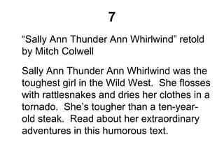 7
“Sally Ann Thunder Ann Whirlwind” retold
by Mitch Colwell
Sally Ann Thunder Ann Whirlwind was the
toughest girl in the Wild West. She flosses
with rattlesnakes and dries her clothes in a
tornado. She’s tougher than a ten-year-
old steak. Read about her extraordinary
adventures in this humorous text.
 