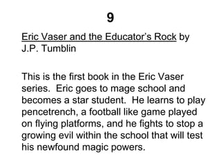 9
Eric Vaser and the Educator’s Rock by
J.P. Tumblin
This is the first book in the Eric Vaser
series. Eric goes to mage school and
becomes a star student. He learns to play
pencetrench, a football like game played
on flying platforms, and he fights to stop a
growing evil within the school that will test
his newfound magic powers.
 