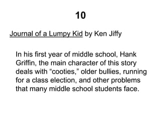10
Journal of a Lumpy Kid by Ken Jiffy
In his first year of middle school, Hank
Griffin, the main character of this story
deals with “cooties,” older bullies, running
for a class election, and other problems
that many middle school students face.
 