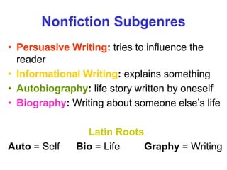 Nonfiction Subgenres
• Persuasive Writing: tries to influence the
reader
• Informational Writing: explains something
• Autobiography: life story written by oneself
• Biography: Writing about someone else’s life
Latin Roots
Auto = Self Bio = Life Graphy = Writing
 