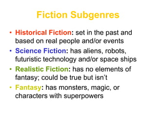 Fiction Subgenres
• Historical Fiction: set in the past and
based on real people and/or events
• Science Fiction: has aliens, robots,
futuristic technology and/or space ships
• Realistic Fiction: has no elements of
fantasy; could be true but isn’t
• Fantasy: has monsters, magic, or
characters with superpowers
 