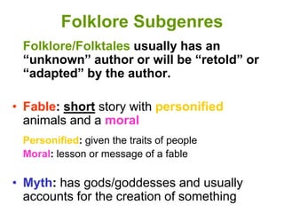Folklore Subgenres
Folklore/Folktales usually has an
“unknown” author or will be “retold” or
“adapted” by the author.
• Fable: short story with personified
animals and a moral
Personified: given the traits of people
Moral: lesson or message of a fable
• Myth: has gods/goddesses and usually
accounts for the creation of something
 