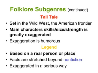 Folklore Subgenres (continued)
Tall Tale
• Set in the Wild West, the American frontier
• Main characters skills/size/strength is
greatly exaggerated
• Exaggeration is humorous
Legend
• Based on a real person or place
• Facts are stretched beyond nonfiction
• Exaggerated in a serious way
 