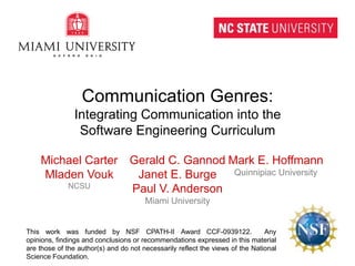 Communication Genres:Integrating Communication into theSoftware Engineering Curriculum Michael Carter MladenVouk NCSU Gerald C. Gannod Janet E. Burge Paul V. Anderson Miami University Mark E. Hoffmann Quinnipiac University This work was funded by NSF CPATH-II Award CCF-0939122.  Any opinions, findings and conclusions or recommendations expressed in this material are those of the author(s) and do not necessarily reflect the views of the National Science Foundation. 