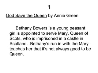 1
God Save the Queen by Annie Green
Bethany Bowers is a young peasant
girl is appointed to serve Mary, Queen of
Scots, who is imprisoned in a castle in
Scotland. Bethany’s run in with the Mary
teaches her that it’s not always good to be
Queen.
 