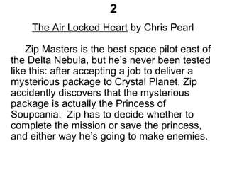2
The Air Locked Heart by Chris Pearl
Zip Masters is the best space pilot east of
the Delta Nebula, but he’s never been tested
like this: after accepting a job to deliver a
mysterious package to Crystal Planet, Zip
accidently discovers that the mysterious
package is actually the Princess of
Soupcania. Zip has to decide whether to
complete the mission or save the princess,
and either way he’s going to make enemies.
 