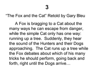 3
“The Fox and the Cat” Retold by Gary Bleu
A Fox is bragging to a Cat about the
many ways he can escape from danger,
while the simple Cat only has one way:
running up a tree. Suddenly, they hear
the sound of the Hunters and their Dogs
approaching. The Cat runs up a tree while
the Fox debates about which of his many
tricks he should perform, going back and
forth, right until the Dogs arrive…
 