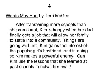 4
Words May Hurt by Terri McGee
After transferring more schools than
she can count, Kim is happy when her dad
finally gets a job that will allow her family
to settle into a community. Things are
going well until Kim gains the interest of
the popular girl’s boyfriend, and in doing
so Kim makes a powerful enemy. Can
Kim use the lessons that she learned at
past schools to outwit her rival?
 